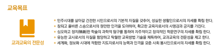 교육목표-민주시대를 살아갈 건전한 시민으로서의 기본적 자질을 갖추어, 성실한 생활인으로서의 자세를 확립 한다. 참되고 올바른 스승으로서의 원만한 인격을 도야하여, 확고한 교육자로서의 사명감과 긍지를 가진다. 심오하고 정치(精緻)한 학술의 과학적 탐구를 통하여 자주적이고 창의적인 학문연구의 자세를 확립한다. 유능한 교사로서의 자질을 함양하고 탁월한 교육방법 기술을 체득하여, 교과교육의 전문성을 제고 한다. 세계화, 정보화 시대에 적합한 지도자로서의 능력과 인격을 갖춘 사회 봉사인으로서의 자세를 확립한다.